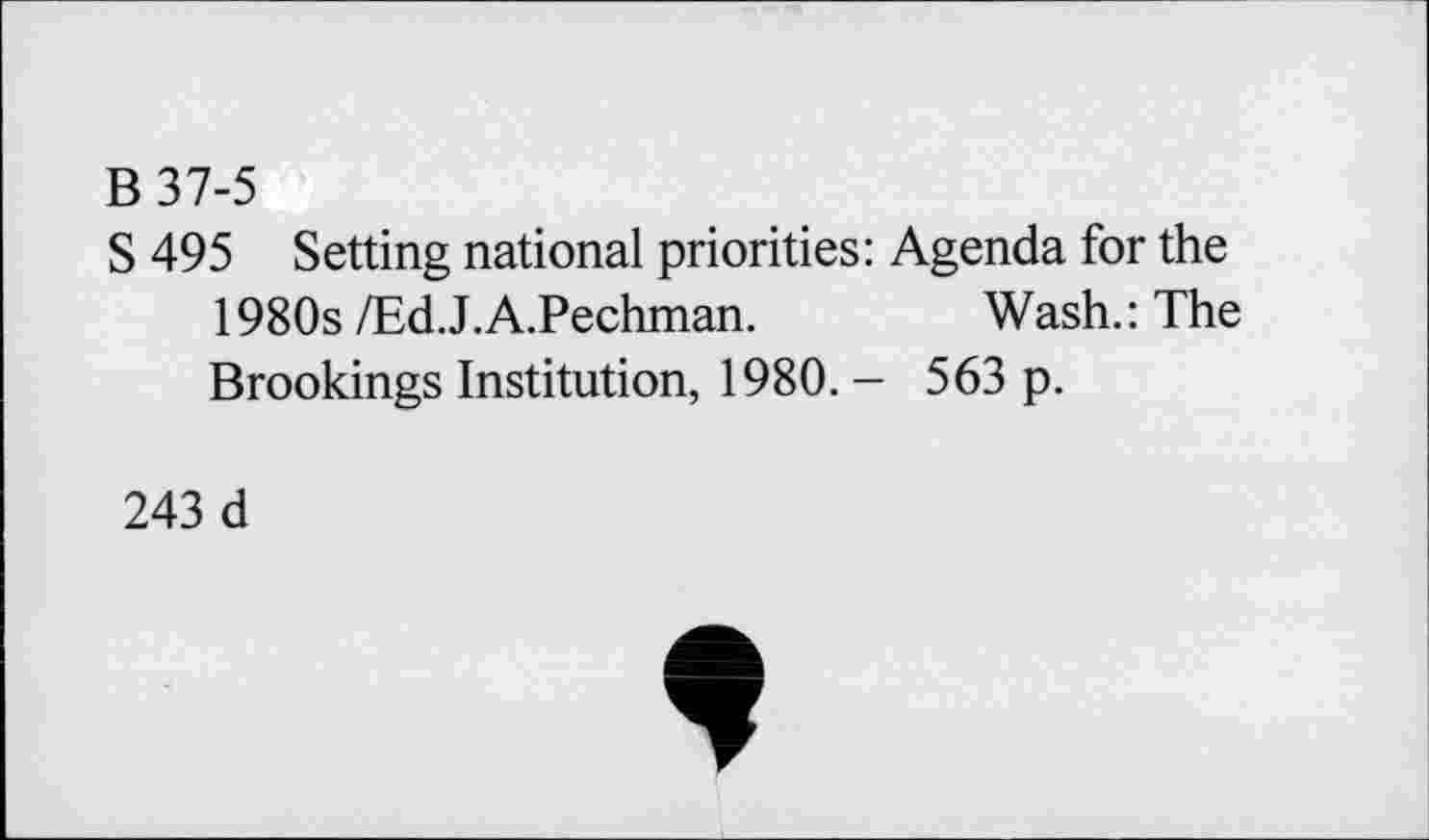 ﻿B37-5
S 495 Setting national priorities: Agenda for the 1980s /Ed.J.A.Pechman.	Wash.: The
Brookings Institution, 1980. - 563 p.
243 d